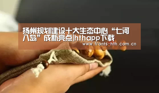 扬州规划建设十大生态中心“七河八岛”成新亮点|hthapp下载(图2) hth官方网站